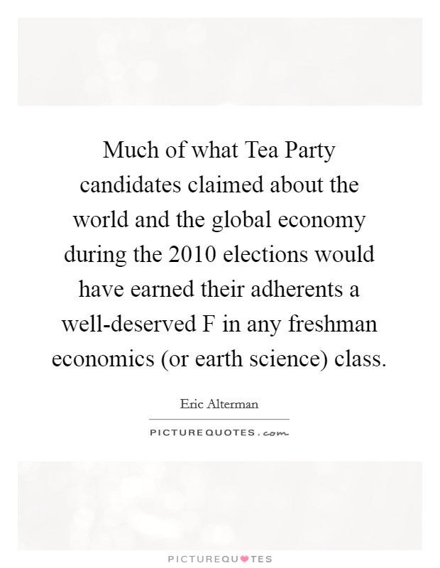 Much of what Tea Party candidates claimed about the world and the global economy during the 2010 elections would have earned their adherents a well-deserved F in any freshman economics (or earth science) class. Picture Quote #1
