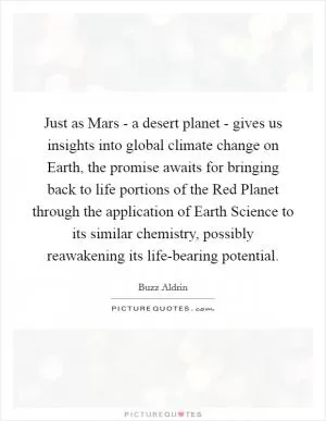 Just as Mars - a desert planet - gives us insights into global climate change on Earth, the promise awaits for bringing back to life portions of the Red Planet through the application of Earth Science to its similar chemistry, possibly reawakening its life-bearing potential Picture Quote #1