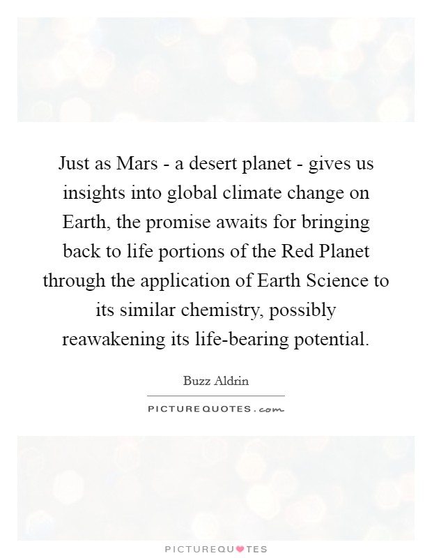 Just as Mars - a desert planet - gives us insights into global climate change on Earth, the promise awaits for bringing back to life portions of the Red Planet through the application of Earth Science to its similar chemistry, possibly reawakening its life-bearing potential. Picture Quote #1