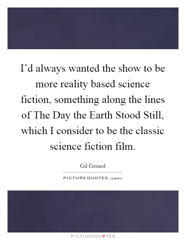 I'd always wanted the show to be more reality based science fiction, something along the lines of The Day the Earth Stood Still, which I consider to be the classic science fiction film. Picture Quote #1