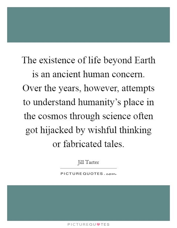 The existence of life beyond Earth is an ancient human concern. Over the years, however, attempts to understand humanity's place in the cosmos through science often got hijacked by wishful thinking or fabricated tales. Picture Quote #1