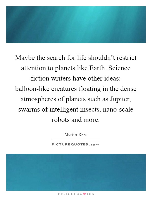 Maybe the search for life shouldn't restrict attention to planets like Earth. Science fiction writers have other ideas: balloon-like creatures floating in the dense atmospheres of planets such as Jupiter, swarms of intelligent insects, nano-scale robots and more. Picture Quote #1