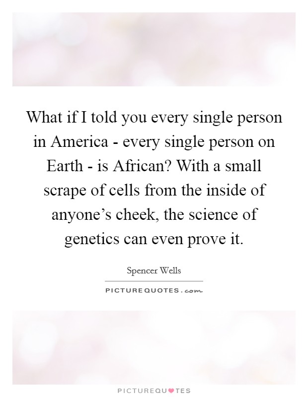 What if I told you every single person in America - every single person on Earth - is African? With a small scrape of cells from the inside of anyone's cheek, the science of genetics can even prove it. Picture Quote #1