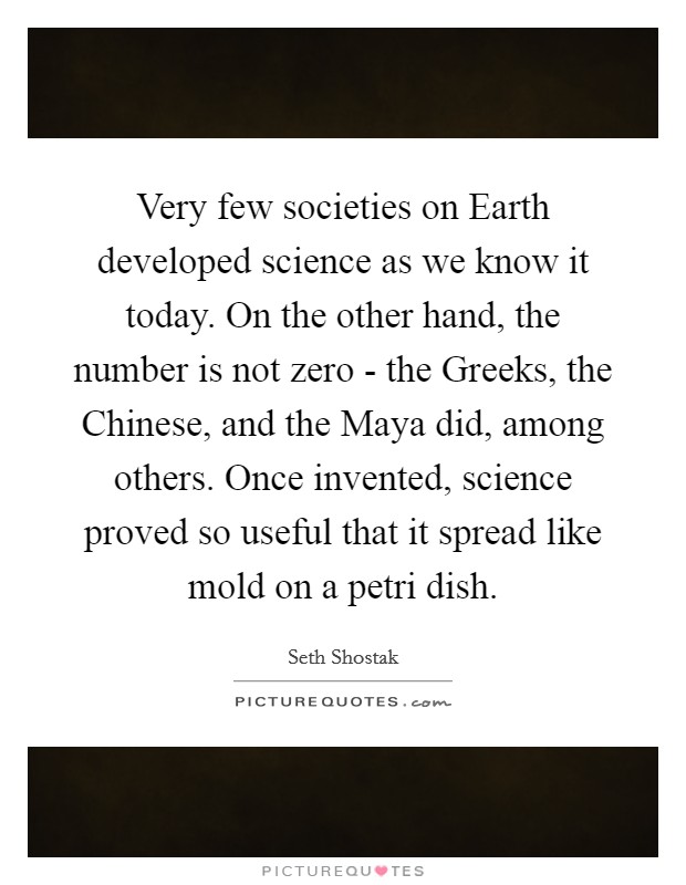Very few societies on Earth developed science as we know it today. On the other hand, the number is not zero - the Greeks, the Chinese, and the Maya did, among others. Once invented, science proved so useful that it spread like mold on a petri dish. Picture Quote #1