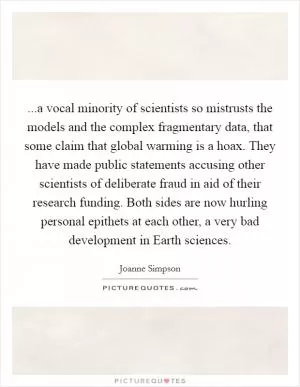 ...a vocal minority of scientists so mistrusts the models and the complex fragmentary data, that some claim that global warming is a hoax. They have made public statements accusing other scientists of deliberate fraud in aid of their research funding. Both sides are now hurling personal epithets at each other, a very bad development in Earth sciences Picture Quote #1