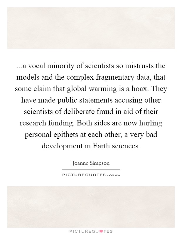 ...a vocal minority of scientists so mistrusts the models and the complex fragmentary data, that some claim that global warming is a hoax. They have made public statements accusing other scientists of deliberate fraud in aid of their research funding. Both sides are now hurling personal epithets at each other, a very bad development in Earth sciences. Picture Quote #1