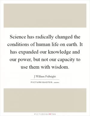 Science has radically changed the conditions of human life on earth. It has expanded our knowledge and our power, but not our capacity to use them with wisdom Picture Quote #1