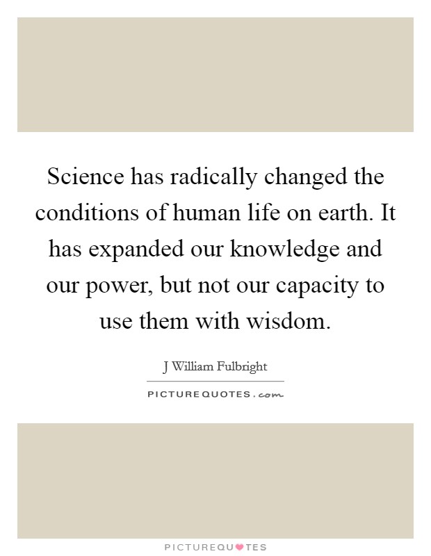 Science has radically changed the conditions of human life on earth. It has expanded our knowledge and our power, but not our capacity to use them with wisdom. Picture Quote #1