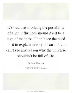 It’s odd that invoking the possibility of alien influences should itself be a sign of madness. I don’t see the need for it to explain history on earth, but I can’t see any reason why the universe shouldn’t be full of life Picture Quote #1