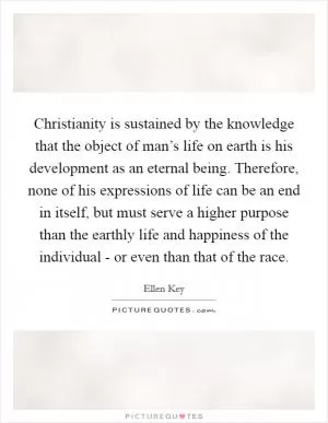 Christianity is sustained by the knowledge that the object of man’s life on earth is his development as an eternal being. Therefore, none of his expressions of life can be an end in itself, but must serve a higher purpose than the earthly life and happiness of the individual - or even than that of the race Picture Quote #1
