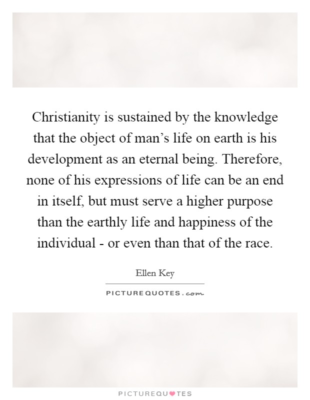 Christianity is sustained by the knowledge that the object of man's life on earth is his development as an eternal being. Therefore, none of his expressions of life can be an end in itself, but must serve a higher purpose than the earthly life and happiness of the individual - or even than that of the race. Picture Quote #1