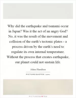 Why did the earthquake and tsunami occur in Japan? Was it the act of an angry God? No, it was the result of the movement and collision of the earth’s tectonic plates - a process driven by the earth’s need to regulate its own internal temperature. Without the process that creates earthquake, our planet could not sustain life Picture Quote #1