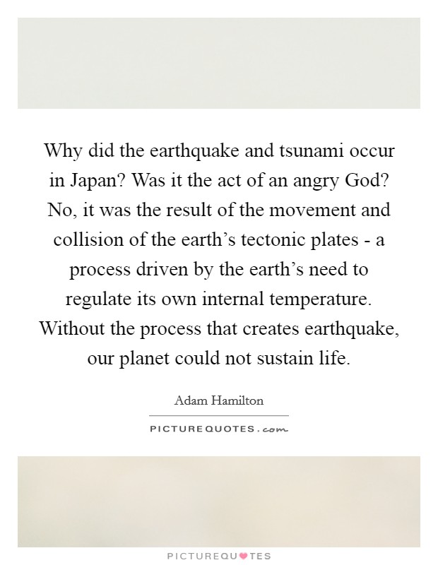 Why did the earthquake and tsunami occur in Japan? Was it the act of an angry God? No, it was the result of the movement and collision of the earth's tectonic plates - a process driven by the earth's need to regulate its own internal temperature. Without the process that creates earthquake, our planet could not sustain life. Picture Quote #1
