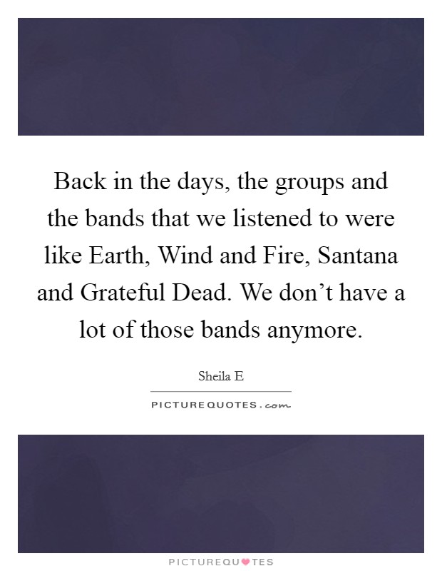 Back in the days, the groups and the bands that we listened to were like Earth, Wind and Fire, Santana and Grateful Dead. We don't have a lot of those bands anymore. Picture Quote #1