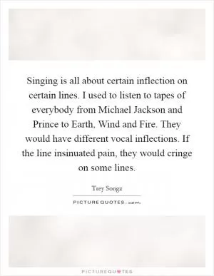 Singing is all about certain inflection on certain lines. I used to listen to tapes of everybody from Michael Jackson and Prince to Earth, Wind and Fire. They would have different vocal inflections. If the line insinuated pain, they would cringe on some lines Picture Quote #1