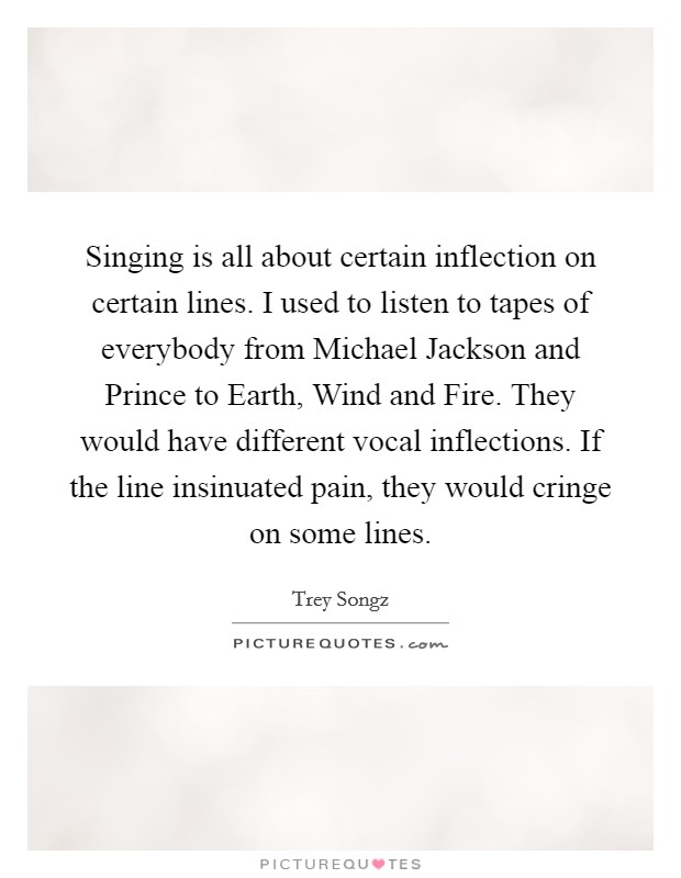 Singing is all about certain inflection on certain lines. I used to listen to tapes of everybody from Michael Jackson and Prince to Earth, Wind and Fire. They would have different vocal inflections. If the line insinuated pain, they would cringe on some lines. Picture Quote #1