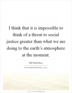 I think that it is impossible to think of a threat to social justice greater than what we are doing to the earth’s atmosphere at the moment Picture Quote #1