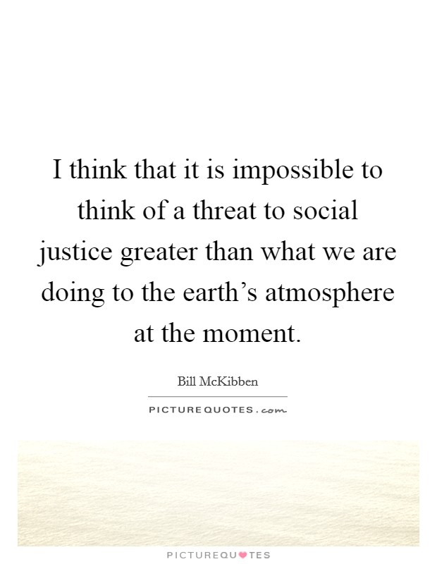 I think that it is impossible to think of a threat to social justice greater than what we are doing to the earth's atmosphere at the moment. Picture Quote #1