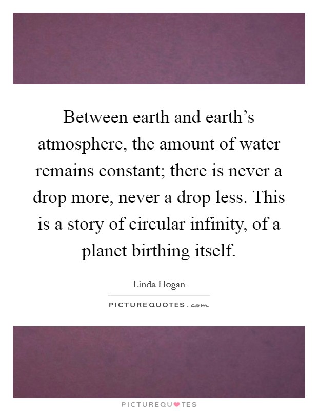 Between earth and earth's atmosphere, the amount of water remains constant; there is never a drop more, never a drop less. This is a story of circular infinity, of a planet birthing itself. Picture Quote #1