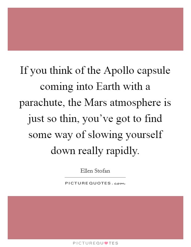 If you think of the Apollo capsule coming into Earth with a parachute, the Mars atmosphere is just so thin, you've got to find some way of slowing yourself down really rapidly. Picture Quote #1