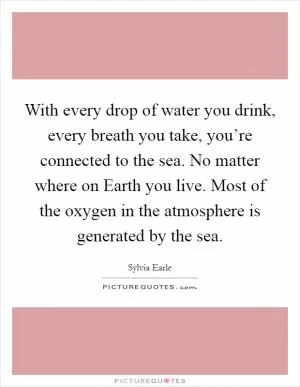 With every drop of water you drink, every breath you take, you’re connected to the sea. No matter where on Earth you live. Most of the oxygen in the atmosphere is generated by the sea Picture Quote #1