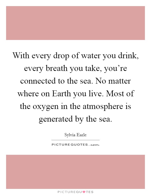 With every drop of water you drink, every breath you take, you're connected to the sea. No matter where on Earth you live. Most of the oxygen in the atmosphere is generated by the sea. Picture Quote #1