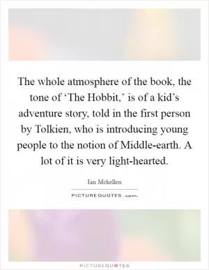 The whole atmosphere of the book, the tone of ‘The Hobbit,’ is of a kid’s adventure story, told in the first person by Tolkien, who is introducing young people to the notion of Middle-earth. A lot of it is very light-hearted Picture Quote #1
