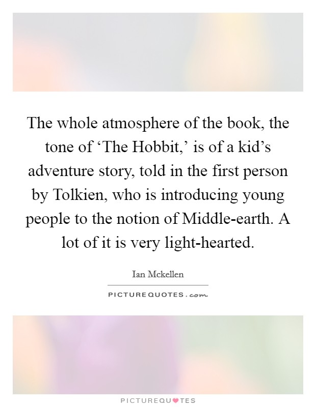 The whole atmosphere of the book, the tone of ‘The Hobbit,' is of a kid's adventure story, told in the first person by Tolkien, who is introducing young people to the notion of Middle-earth. A lot of it is very light-hearted. Picture Quote #1