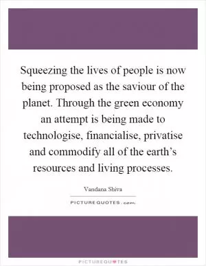Squeezing the lives of people is now being proposed as the saviour of the planet. Through the green economy an attempt is being made to technologise, financialise, privatise and commodify all of the earth’s resources and living processes Picture Quote #1