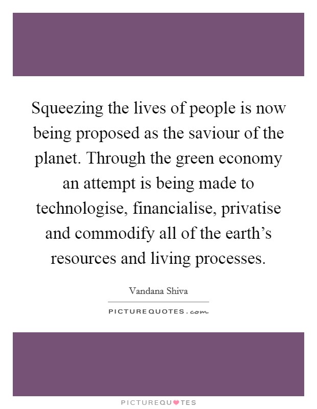 Squeezing the lives of people is now being proposed as the saviour of the planet. Through the green economy an attempt is being made to technologise, financialise, privatise and commodify all of the earth's resources and living processes. Picture Quote #1