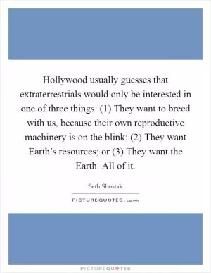 Hollywood usually guesses that extraterrestrials would only be interested in one of three things: (1) They want to breed with us, because their own reproductive machinery is on the blink; (2) They want Earth’s resources; or (3) They want the Earth. All of it Picture Quote #1