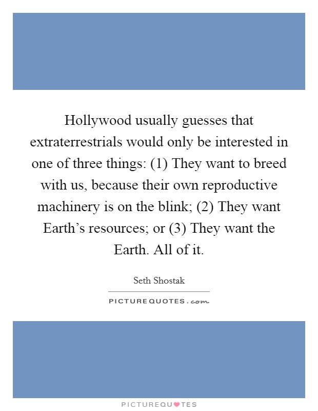 Hollywood usually guesses that extraterrestrials would only be interested in one of three things: (1) They want to breed with us, because their own reproductive machinery is on the blink; (2) They want Earth's resources; or (3) They want the Earth. All of it. Picture Quote #1