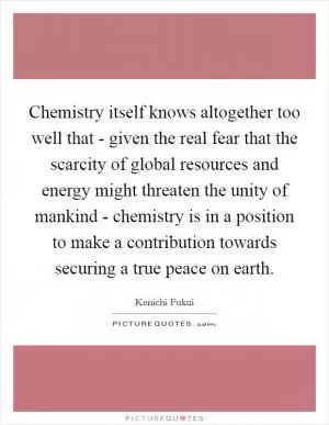 Chemistry itself knows altogether too well that - given the real fear that the scarcity of global resources and energy might threaten the unity of mankind - chemistry is in a position to make a contribution towards securing a true peace on earth Picture Quote #1