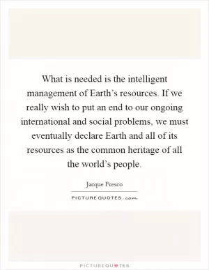 What is needed is the intelligent management of Earth’s resources. If we really wish to put an end to our ongoing international and social problems, we must eventually declare Earth and all of its resources as the common heritage of all the world’s people Picture Quote #1