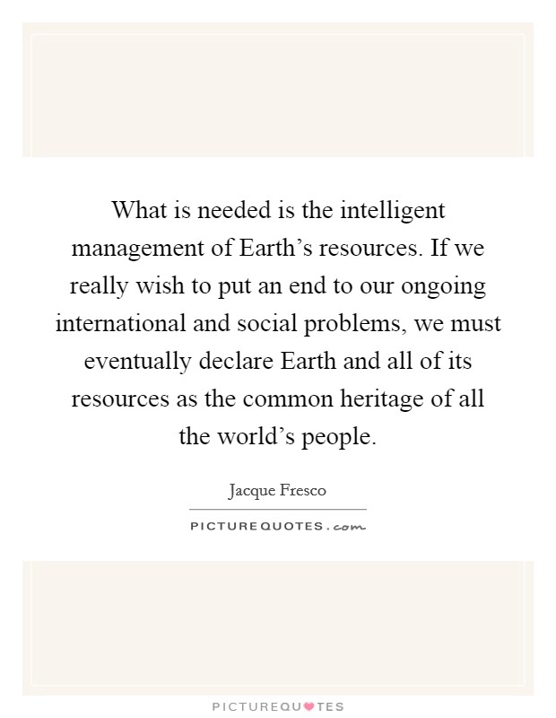 What is needed is the intelligent management of Earth's resources. If we really wish to put an end to our ongoing international and social problems, we must eventually declare Earth and all of its resources as the common heritage of all the world's people. Picture Quote #1