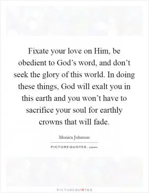 Fixate your love on Him, be obedient to God’s word, and don’t seek the glory of this world. In doing these things, God will exalt you in this earth and you won’t have to sacrifice your soul for earthly crowns that will fade Picture Quote #1