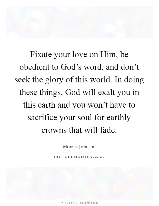 Fixate your love on Him, be obedient to God's word, and don't seek the glory of this world. In doing these things, God will exalt you in this earth and you won't have to sacrifice your soul for earthly crowns that will fade. Picture Quote #1