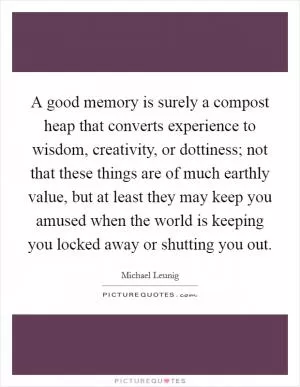 A good memory is surely a compost heap that converts experience to wisdom, creativity, or dottiness; not that these things are of much earthly value, but at least they may keep you amused when the world is keeping you locked away or shutting you out Picture Quote #1