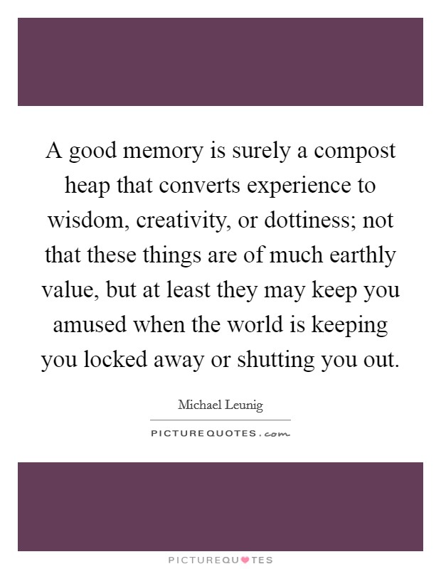 A good memory is surely a compost heap that converts experience to wisdom, creativity, or dottiness; not that these things are of much earthly value, but at least they may keep you amused when the world is keeping you locked away or shutting you out. Picture Quote #1