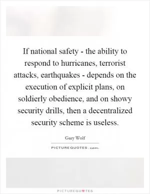 If national safety - the ability to respond to hurricanes, terrorist attacks, earthquakes - depends on the execution of explicit plans, on soldierly obedience, and on showy security drills, then a decentralized security scheme is useless Picture Quote #1