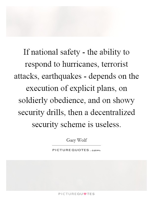 If national safety - the ability to respond to hurricanes, terrorist attacks, earthquakes - depends on the execution of explicit plans, on soldierly obedience, and on showy security drills, then a decentralized security scheme is useless. Picture Quote #1