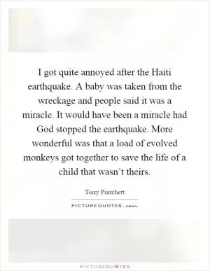 I got quite annoyed after the Haiti earthquake. A baby was taken from the wreckage and people said it was a miracle. It would have been a miracle had God stopped the earthquake. More wonderful was that a load of evolved monkeys got together to save the life of a child that wasn’t theirs Picture Quote #1