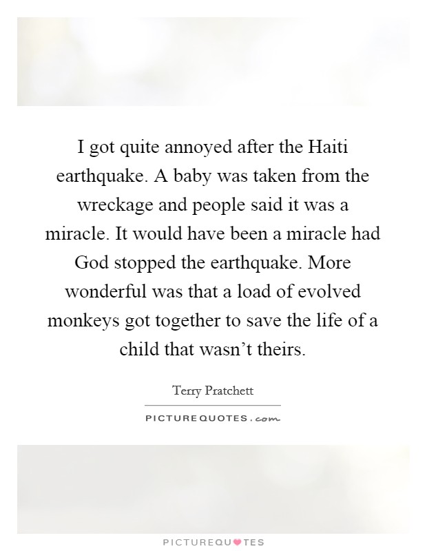 I got quite annoyed after the Haiti earthquake. A baby was taken from the wreckage and people said it was a miracle. It would have been a miracle had God stopped the earthquake. More wonderful was that a load of evolved monkeys got together to save the life of a child that wasn't theirs. Picture Quote #1