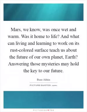 Mars, we know, was once wet and warm. Was it home to life? And what can living and learning to work on its rust-colored surface teach us about the future of our own planet, Earth? Answering those mysteries may hold the key to our future Picture Quote #1