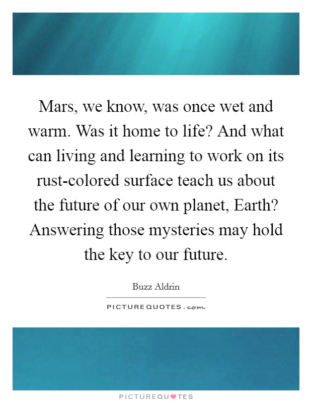 Mars, we know, was once wet and warm. Was it home to life? And what can living and learning to work on its rust-colored surface teach us about the future of our own planet, Earth? Answering those mysteries may hold the key to our future. Picture Quote #1