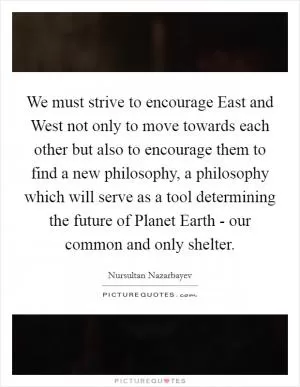 We must strive to encourage East and West not only to move towards each other but also to encourage them to find a new philosophy, a philosophy which will serve as a tool determining the future of Planet Earth - our common and only shelter Picture Quote #1