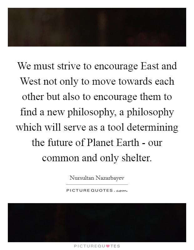 We must strive to encourage East and West not only to move towards each other but also to encourage them to find a new philosophy, a philosophy which will serve as a tool determining the future of Planet Earth - our common and only shelter. Picture Quote #1