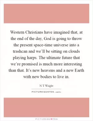 Western Christians have imagined that, at the end of the day, God is going to throw the present space-time universe into a trashcan and we’ll be sitting on clouds playing harps. The ultimate future that we’re promised is much more interesting than that. It’s new heavens and a new Earth with new bodies to live in Picture Quote #1