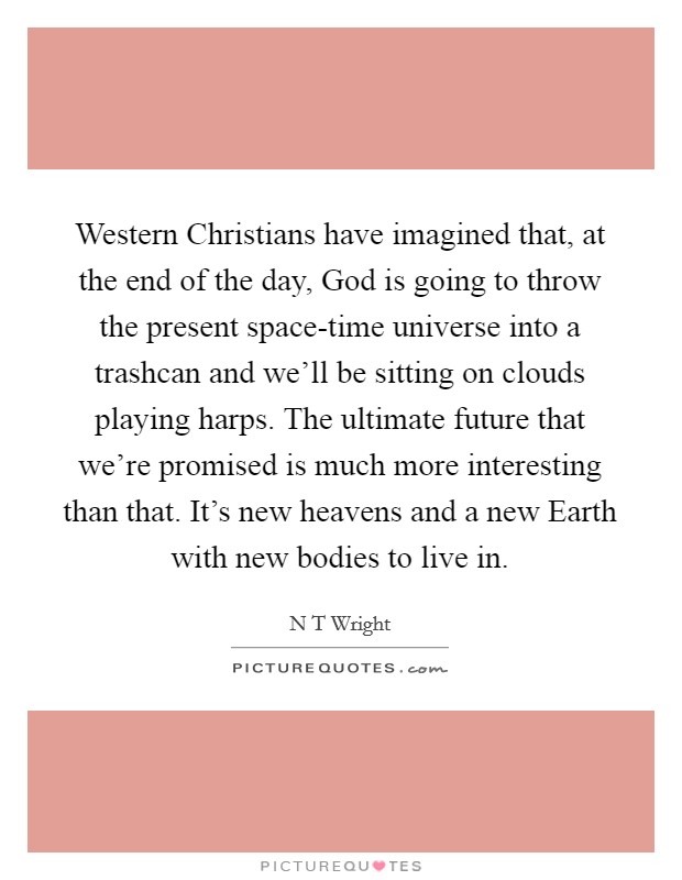 Western Christians have imagined that, at the end of the day, God is going to throw the present space-time universe into a trashcan and we'll be sitting on clouds playing harps. The ultimate future that we're promised is much more interesting than that. It's new heavens and a new Earth with new bodies to live in. Picture Quote #1
