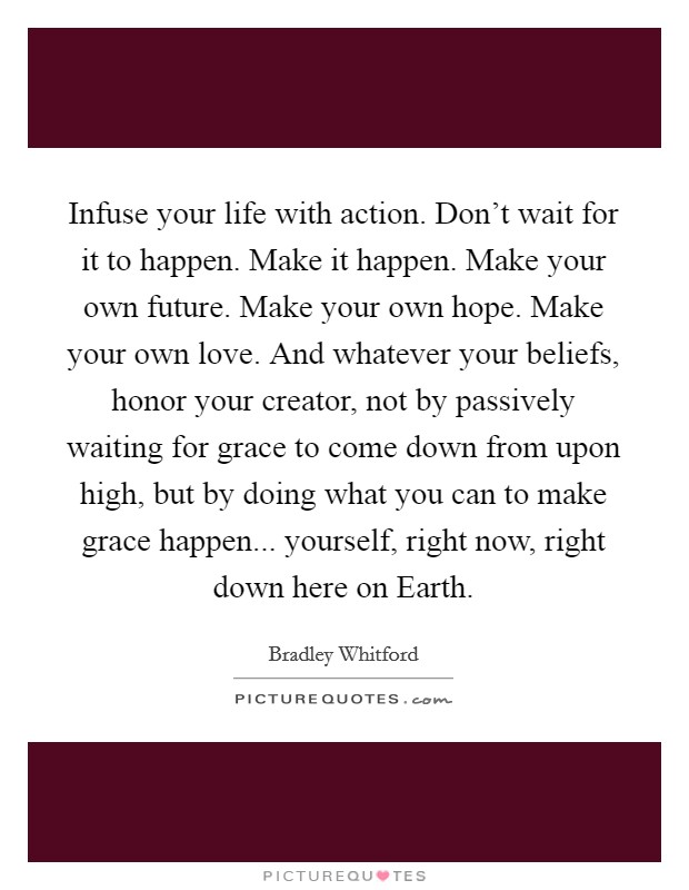 Infuse your life with action. Don't wait for it to happen. Make it happen. Make your own future. Make your own hope. Make your own love. And whatever your beliefs, honor your creator, not by passively waiting for grace to come down from upon high, but by doing what you can to make grace happen... yourself, right now, right down here on Earth. Picture Quote #1